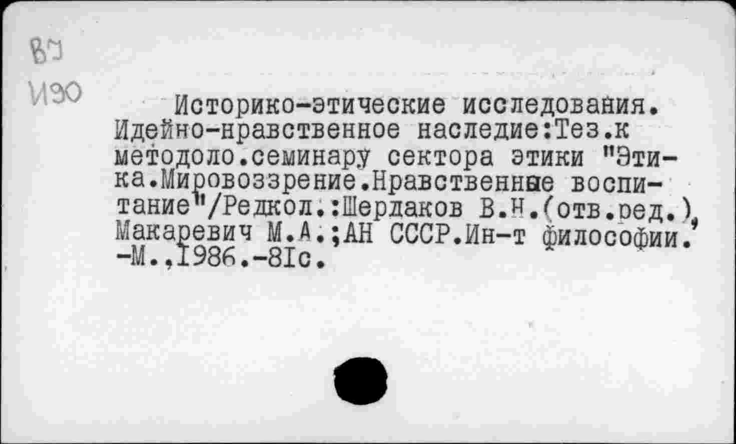 ﻿№ изо
Историко-этические исследования. Идейно-нравственное наследие:Тез.к методоло.семинару сектора этики "Этика.Мировоззрение.Нравственные воспи-тание’’/Редкол.:Шердаков В.и./'отв.оед.) Макаревич М.А.;АН СССР.Ин-т философии. -М.,1986.-81с.